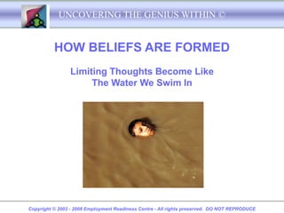 UNCOVERING THE GENIUS WITHIN ©


          HOW BELIEFS ARE FORMED
                Limiting Thoughts Become Like
                     The Water We Swim In




Copyright © 2003 - 2008 Employment Readiness Centre - All rights preserved. DO NOT REPRODUCE
 