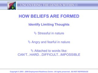 UNCOVERING THE GENIUS WITHIN ©


          HOW BELIEFS ARE FORMED
                     Identify Limiting Thoughts

                             Stressful in nature

                      Angry and fearful in nature

                  Attached to words like:
         CAN’T...HARD...DIFFICULT...IMPOSSIBLE




Copyright © 2003 - 2008 Employment Readiness Centre - All rights preserved. DO NOT REPRODUCE
 