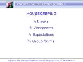 UNCOVERING THE GENIUS WITHIN ©


                         HOUSEKEEPING

                                    Breaks

                             Washrooms
                            Expectations
                            Group Norms




Copyright © 2003 - 2008 Employment Readiness Centre - All rights preserved. DO NOT REPRODUCE
 