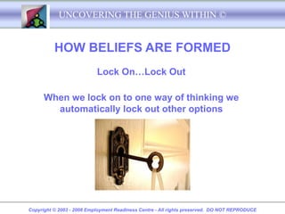 UNCOVERING THE GENIUS WITHIN ©


          HOW BELIEFS ARE FORMED
                           Lock On…Lock Out

      When we lock on to one way of thinking we
        automatically lock out other options




Copyright © 2003 - 2008 Employment Readiness Centre - All rights preserved. DO NOT REPRODUCE
 