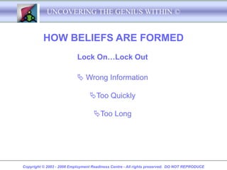 UNCOVERING THE GENIUS WITHIN ©


          HOW BELIEFS ARE FORMED
                           Lock On…Lock Out

                            Wrong Information

                                 Too Quickly

                                   Too Long




Copyright © 2003 - 2008 Employment Readiness Centre - All rights preserved. DO NOT REPRODUCE
 