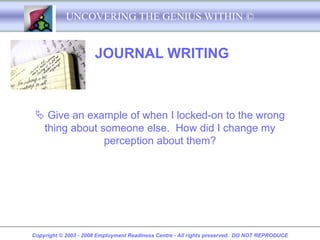 UNCOVERING THE GENIUS WITHIN ©


                      JOURNAL WRITING



  Give an example of when I locked-on to the wrong
  thing about someone else. How did I change my
               perception about them?




Copyright © 2003 - 2008 Employment Readiness Centre - All rights preserved. DO NOT REPRODUCE
 
