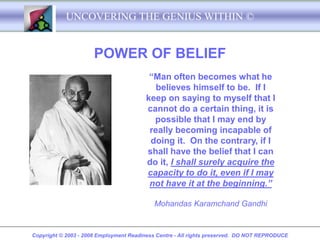 UNCOVERING THE GENIUS WITHIN ©


                      POWER OF BELIEF
                                         “Man often becomes what he
                                           believes himself to be. If I
                                        keep on saying to myself that I
                                        cannot do a certain thing, it is
                                          possible that I may end by
                                         really becoming incapable of
                                         doing it. On the contrary, if I
                                        shall have the belief that I can
                                        do it, I shall surely acquire the
                                        capacity to do it, even if I may
                                         not have it at the beginning.”

                                           Mohandas Karamchand Gandhi


Copyright © 2003 - 2008 Employment Readiness Centre - All rights preserved. DO NOT REPRODUCE
 
