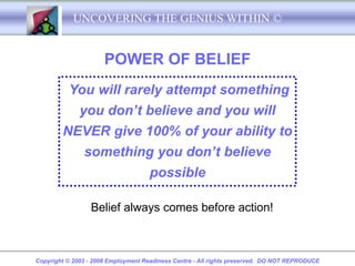 UNCOVERING THE GENIUS WITHIN ©


                      POWER OF BELIEF
          You will rarely attempt something
              you don’t believe and you will
        NEVER give 100% of your ability to
               something you don’t believe
                                    possible

                 Belief always comes before action!



Copyright © 2003 - 2008 Employment Readiness Centre - All rights preserved. DO NOT REPRODUCE
 