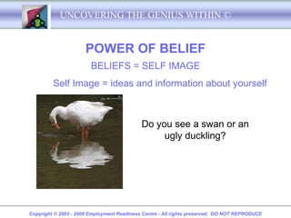 UNCOVERING THE GENIUS WITHIN ©


                      POWER OF BELIEF
                        BELIEFS = SELF IMAGE
         Self Image = ideas and information about yourself



                                            Do you see a swan or an
                                                 ugly duckling?




Copyright © 2003 - 2008 Employment Readiness Centre - All rights preserved. DO NOT REPRODUCE
 