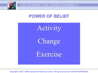 UNCOVERING THE GENIUS WITHIN ©


                      POWER OF BELIEF

                               Activity
                                Change
                               Exercise

Copyright © 2003 - 2008 Employment Readiness Centre - All rights preserved. DO NOT REPRODUCE
 