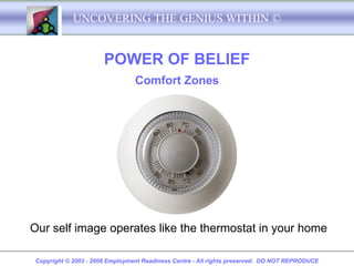 UNCOVERING THE GENIUS WITHIN ©


                       POWER OF BELIEF
                                 Comfort Zones




Our self image operates like the thermostat in your home

 Copyright © 2003 - 2008 Employment Readiness Centre - All rights preserved. DO NOT REPRODUCE
 
