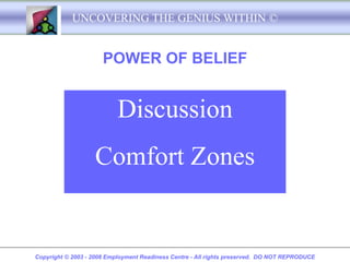 UNCOVERING THE GENIUS WITHIN ©


                      POWER OF BELIEF


                           Discussion
                   Comfort Zones


Copyright © 2003 - 2008 Employment Readiness Centre - All rights preserved. DO NOT REPRODUCE
 