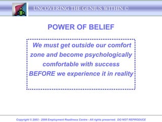 UNCOVERING THE GENIUS WITHIN ©


                      POWER OF BELIEF

           We must get outside our comfort
         zone and become psychologically
                  comfortable with success
        BEFORE we experience it in reality




Copyright © 2003 - 2008 Employment Readiness Centre - All rights preserved. DO NOT REPRODUCE
 
