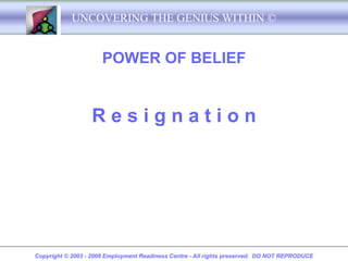UNCOVERING THE GENIUS WITHIN ©


                      POWER OF BELIEF


                  Resignation




Copyright © 2003 - 2008 Employment Readiness Centre - All rights preserved. DO NOT REPRODUCE
 