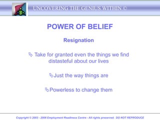 UNCOVERING THE GENIUS WITHIN ©


                      POWER OF BELIEF
                                  Resignation

         Take for granted even the things we find
                distasteful about our lives

                       Just the way things are

                    Powerless to change them




Copyright © 2003 - 2008 Employment Readiness Centre - All rights preserved. DO NOT REPRODUCE
 