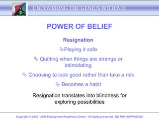 UNCOVERING THE GENIUS WITHIN ©


                      POWER OF BELIEF
                                  Resignation
                               Playing it safe
             Quitting when things are strange or
                        intimidating
     Choosing to look good rather than take a risk
                             Becomes a habit

           Resignation translates into blindness for
                    exploring possibilities

Copyright © 2003 - 2008 Employment Readiness Centre - All rights preserved. DO NOT REPRODUCE
 