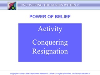 UNCOVERING THE GENIUS WITHIN ©


                      POWER OF BELIEF

                               Activity
                         Conquering
                         Resignation

Copyright © 2003 - 2008 Employment Readiness Centre - All rights preserved. DO NOT REPRODUCE
 