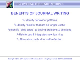 UNCOVERING THE GENIUS WITHIN ©


    BENEFITS OF JOURNAL WRITING
                     Identify behaviour patterns
         Identify “beliefs” that are no longer useful
Identify “blind spots” to seeing problems & solutions
            Reinforces & integrates new learning
             Alternative method for self-reflection




Copyright © 2003 - 2008 Employment Readiness Centre - All rights preserved. DO NOT REPRODUCE
 