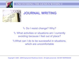 UNCOVERING THE GENIUS WITHIN ©


                      JOURNAL WRITING



                      Do I resist change? Why?
         What activities or situations am I currently
           avoiding because I feel out of place?
      What can I do to be successful in situations,
              which are uncomfortable




Copyright © 2003 - 2008 Employment Readiness Centre - All rights preserved. DO NOT REPRODUCE
 