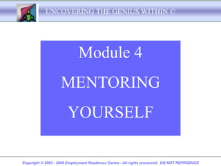 UNCOVERING THE GENIUS WITHIN ©




                             Module 4
                    MENTORING
                       YOURSELF

Copyright © 2003 - 2008 Employment Readiness Centre - All rights preserved. DO NOT REPRODUCE
 