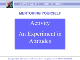 UNCOVERING THE GENIUS WITHIN ©


               MENTORING YOURSELF

                               Activity
               An Experiment in
                  Attitudes

Copyright © 2003 - 2008 Employment Readiness Centre - All rights preserved. DO NOT REPRODUCE
 