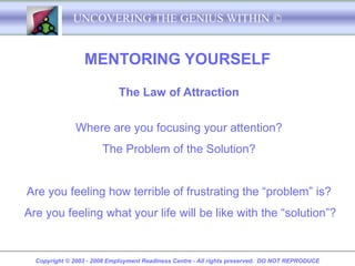 UNCOVERING THE GENIUS WITHIN ©


                 MENTORING YOURSELF

                            The Law of Attraction


              Where are you focusing your attention?
                       The Problem of the Solution?


Are you feeling how terrible of frustrating the “problem” is?
Are you feeling what your life will be like with the “solution”?


  Copyright © 2003 - 2008 Employment Readiness Centre - All rights preserved. DO NOT REPRODUCE
 