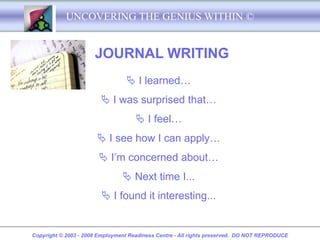 UNCOVERING THE GENIUS WITHIN ©


                      JOURNAL WRITING
                                  I learned…
                         I was surprised that…
                                      I feel…
                        I see how I can apply…
                        I’m concerned about…
                                 Next time I...
                         I found it interesting...


Copyright © 2003 - 2008 Employment Readiness Centre - All rights preserved. DO NOT REPRODUCE
 