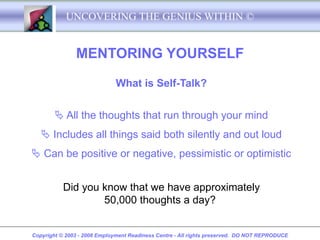 UNCOVERING THE GENIUS WITHIN ©


               MENTORING YOURSELF

                              What is Self-Talk?


         All the thoughts that run through your mind
    Includes all things said both silently and out loud
 Can be positive or negative, pessimistic or optimistic


           Did you know that we have approximately
                   50,000 thoughts a day?


Copyright © 2003 - 2008 Employment Readiness Centre - All rights preserved. DO NOT REPRODUCE
 