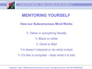 UNCOVERING THE GENIUS WITHIN ©


               MENTORING YOURSELF

             How our Subconscious Mind Works


                      Takes in everything literally
                                 Black or white
                                  Good or Bad
             It doesn’t interpret or do what is best
           It’s like a computer - does what it is told


Copyright © 2003 - 2008 Employment Readiness Centre - All rights preserved. DO NOT REPRODUCE
 