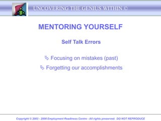 UNCOVERING THE GENIUS WITHIN ©


               MENTORING YOURSELF

                                Self Talk Errors


                     Focusing on mistakes (past)
                 Forgetting our accomplishments




Copyright © 2003 - 2008 Employment Readiness Centre - All rights preserved. DO NOT REPRODUCE
 