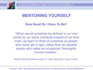 UNCOVERING THE GENIUS WITHIN ©


               MENTORING YOURSELF

                   How Good Do I Have To Be?


     “When we let ourselves be defined in our own
    minds by our worst moments instead of our best
     ones, we learn to think of ourselves as people
     who never get it right, rather than as capable
      people who make an occasional, thoroughly
                   human mistake.”

     Rabbi Harold Kushner author of “How Good Do I Have To Be?


Copyright © 2003 - 2008 Employment Readiness Centre - All rights preserved. DO NOT REPRODUCE
 
