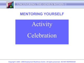 UNCOVERING THE GENIUS WITHIN ©


               MENTORING YOURSELF

                               Activity
                         Celebration


Copyright © 2003 - 2008 Employment Readiness Centre - All rights preserved. DO NOT REPRODUCE
 