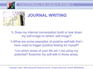 UNCOVERING THE GENIUS WITHIN ©


                      JOURNAL WRITING



   Does my internal conversation build or tear down
        my self-image or others’ self-image?
 What are some examples of positive self-talk that I
  have used to trigger positive feeling for myself?
      In which areas of your life am I not using my
      potential? Examine my self-talk in those areas.



Copyright © 2003 - 2008 Employment Readiness Centre - All rights preserved. DO NOT REPRODUCE
 