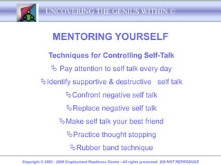 UNCOVERING THE GENIUS WITHIN ©


               MENTORING YOURSELF
             Techniques for Controlling Self-Talk
                Pay attention to self talk every day
         Identify supportive & destructive self talk
                      Confront negative self talk
                      Replace negative self talk
                   Make self talk your best friend
                       Practice thought stopping
                        Rubber band technique
Copyright © 2003 - 2008 Employment Readiness Centre - All rights preserved. DO NOT REPRODUCE
 