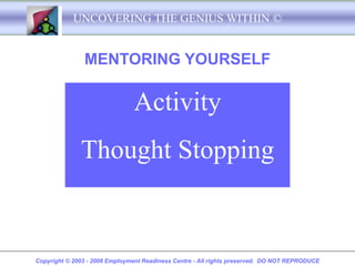 UNCOVERING THE GENIUS WITHIN ©


               MENTORING YOURSELF

                               Activity
              Thought Stopping


Copyright © 2003 - 2008 Employment Readiness Centre - All rights preserved. DO NOT REPRODUCE
 