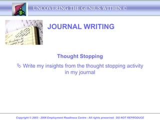 UNCOVERING THE GENIUS WITHIN ©


                      JOURNAL WRITING



                             Thought Stopping
 Write my insights from the thought stopping activity
                    in my journal




Copyright © 2003 - 2008 Employment Readiness Centre - All rights preserved. DO NOT REPRODUCE
 