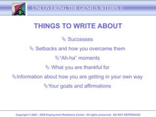 UNCOVERING THE GENIUS WITHIN ©


              THINGS TO WRITE ABOUT
                                    Successes
            Setbacks and how you overcame them
                             “Ah-ha” moments
                       What you are thankful for
Information about how you are getting in your own way
                     Your goals and affirmations




 Copyright © 2003 - 2008 Employment Readiness Centre - All rights preserved. DO NOT REPRODUCE
 