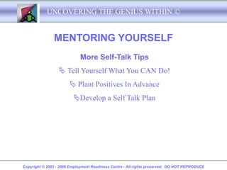 UNCOVERING THE GENIUS WITHIN ©


               MENTORING YOURSELF
                             More Self-Talk Tips
                   Tell Yourself What You CAN Do!
                        Plant Positives In Advance
                         Develop a Self Talk Plan




Copyright © 2003 - 2008 Employment Readiness Centre - All rights preserved. DO NOT REPRODUCE
 