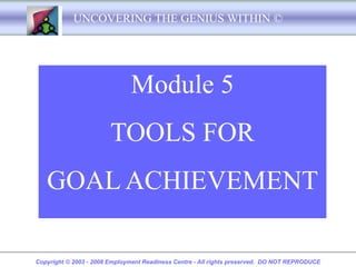 UNCOVERING THE GENIUS WITHIN ©




                              Module 5
                        TOOLS FOR
   GOAL ACHIEVEMENT

Copyright © 2003 - 2008 Employment Readiness Centre - All rights preserved. DO NOT REPRODUCE
 