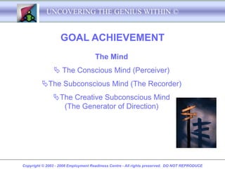 UNCOVERING THE GENIUS WITHIN ©


                   GOAL ACHIEVEMENT
                                     The Mind
                The Conscious Mind (Perceiver)
         The Subconscious Mind (The Recorder)
               The Creative Subconscious Mind
                 (The Generator of Direction)




Copyright © 2003 - 2008 Employment Readiness Centre - All rights preserved. DO NOT REPRODUCE
 