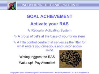 UNCOVERING THE GENIUS WITHIN ©


                   GOAL ACHIEVEMENT
                       Activate your RAS
                     Reticular Activating System
     A group of cells at the base of your brain stem
     A little control centre that serves as the filter for
      what enters you conscious and unconscious
                             mind

           Writing triggers the RAS
          Wake up! Pay Attention!

Copyright © 2003 - 2008 Employment Readiness Centre - All rights preserved. DO NOT REPRODUCE
 