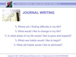 UNCOVERING THE GENIUS WITHIN ©


                        JOURNAL WRITING



              Where am I finding difficulty in my life?
              What would I like to change in my life?
 In what areas of my life would I like to grow and expand?
              What new habits would I like to begin?
            What old habits would I like to eliminate?



  Copyright © 2003 - 2008 Employment Readiness Centre - All rights preserved. DO NOT REPRODUCE
 