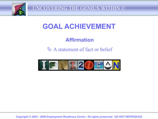 UNCOVERING THE GENIUS WITHIN ©


                   GOAL ACHIEVEMENT
                                    Affirmation
                       A statement of fact or belief

                              If I want to I can




Copyright © 2003 - 2008 Employment Readiness Centre - All rights preserved. DO NOT REPRODUCE
 