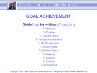 UNCOVERING THE GENIUS WITHIN ©


                   GOAL ACHIEVEMENT
               Guidelines for writing affirmations
                                        Personal
                                        Positive
                                   Present Tense
                                Indicate Achievement
                                  No Comparisons
                                    Action Words
                                   Emotion Words
                                      Accuracy
                                      Balance
                                      Realistic
                                    Confidential

Copyright © 2003 - 2008 Employment Readiness Centre - All rights preserved. DO NOT REPRODUCE
 