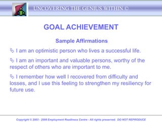 UNCOVERING THE GENIUS WITHIN ©


                     GOAL ACHIEVEMENT
                             Sample Affirmations
 I am an optimistic person who lives a successful life.
 I am an important and valuable persons, worthy of the
respect of others who are important to me.
 I remember how well I recovered from difficulty and
losses, and I use this feeling to strengthen my resiliency for
future use.




  Copyright © 2003 - 2008 Employment Readiness Centre - All rights preserved. DO NOT REPRODUCE
 