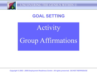 UNCOVERING THE GENIUS WITHIN ©


                          GOAL SETTING

                               Activity
           Group Affirmations


Copyright © 2003 - 2008 Employment Readiness Centre - All rights preserved. DO NOT REPRODUCE
 