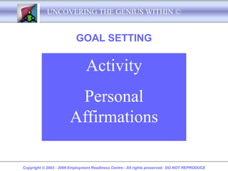 UNCOVERING THE GENIUS WITHIN ©


                          GOAL SETTING

                               Activity
                        Personal
                       Affirmations

Copyright © 2003 - 2008 Employment Readiness Centre - All rights preserved. DO NOT REPRODUCE
 