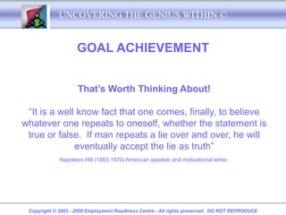 UNCOVERING THE GENIUS WITHIN ©


                    GOAL ACHIEVEMENT


                    That’s Worth Thinking About!

 “It is a well know fact that one comes, finally, to believe
whatever one repeats to oneself, whether the statement is
 true or false. If man repeats a lie over and over, he will
              eventually accept the lie as truth”
             Napoleon Hill (1883-1970) American speaker and motivational writer.




 Copyright © 2003 - 2008 Employment Readiness Centre - All rights preserved. DO NOT REPRODUCE
 