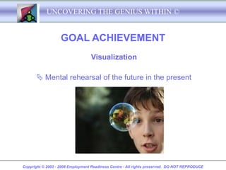 UNCOVERING THE GENIUS WITHIN ©


                   GOAL ACHIEVEMENT
                                  Visualization

        Mental rehearsal of the future in the present




Copyright © 2003 - 2008 Employment Readiness Centre - All rights preserved. DO NOT REPRODUCE
 