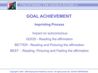 UNCOVERING THE GENIUS WITHIN ©


                   GOAL ACHIEVEMENT
                             Imprinting Process

                          Impact on subconscious
                   GOOD - Reading the affirmation
     BETTER - Reading and Picturing the affirmation
BEST - Reading, Picturing and Feeling the affirmation




Copyright © 2003 - 2008 Employment Readiness Centre - All rights preserved. DO NOT REPRODUCE
 