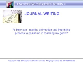 UNCOVERING THE GENIUS WITHIN ©


                      JOURNAL WRITING



       How can I use the affirmation and imprinting
       process to assist me in reaching my goals?




Copyright © 2003 - 2008 Employment Readiness Centre - All rights preserved. DO NOT REPRODUCE
 