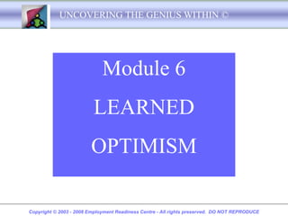 UNCOVERING THE GENIUS WITHIN ©




                             Module 6
                         LEARNED
                        OPTIMISM

Copyright © 2003 - 2008 Employment Readiness Centre - All rights preserved. DO NOT REPRODUCE
 