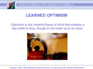 UNCOVERING THE GENIUS WITHIN ©


                    LEARNED OPTIMISM

  Optimism is the cheerful frame of mind that enables a
   tea kettle to sing, though in hot water up to its nose.




Copyright © 2003 - 2008 Employment Readiness Centre - All rights preserved. DO NOT REPRODUCE
 