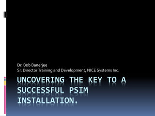 UNCOVERING THE KEY TO A
SUCCESSFUL PSIM
INSTALLATION.
Dr. Bob Banerjee
Sr. DirectorTraining and Development, NICE Systems Inc.
 